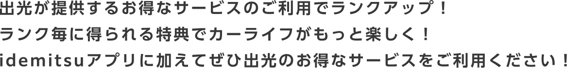 Earn rewards and rank up with Idemitsu's great services! Enjoy your car life even more with benefits earned at each rank! In addition to the Idemitsu app, be sure to take advantage of Idemitsu's great services!