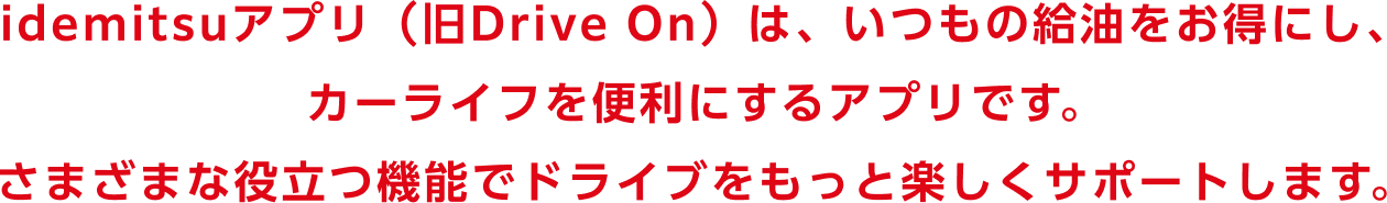 idemitsuアプリ（旧Drive On）は、いつもの給油をお得にし、カーライフを便利にするアプリです。さまざまな役立つ機能でドライブをもっと楽しくサポートします。