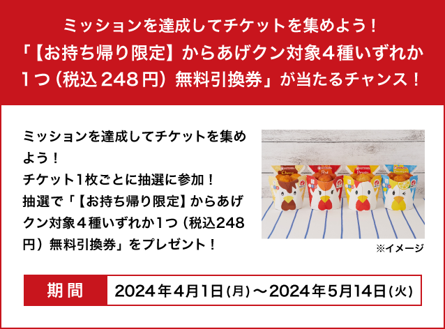 ミッションを達成してチケットを集めよう！チケット1枚ごとに抽選に参加！抽選で「【お持ち帰り限定】からあげクン対象4種いずれか1つ（税込248円）無料引換券」をプレゼント！