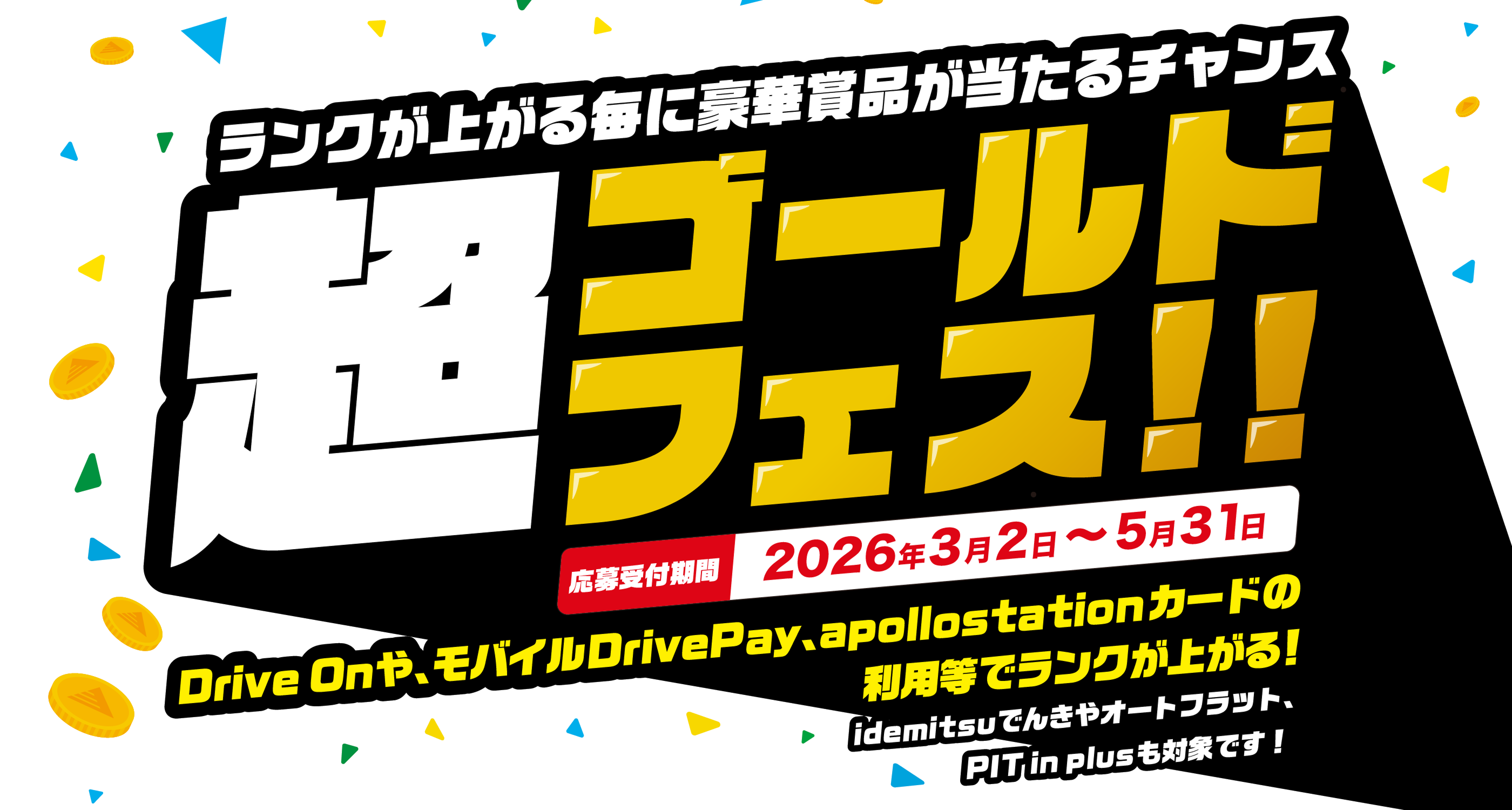 3月から”もれなく”当たるキャンペーン 超ゴールドフェス!! DriveOnや、モバイルDrivePay、apollostationカードの利用等でランクが上がる! idemitu でんきやオートフラット、PIT in plusも対象です。 期間2026年3月2日~5月31日