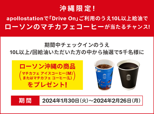 期間中チェックインのうえ、10L以上/回給油いただいた方の中から抽選で5千名様に、ローソン沖縄の商品（マチカフェ アイスコーヒー（M）またはマチカフェ コーヒー（L））をプレゼント！