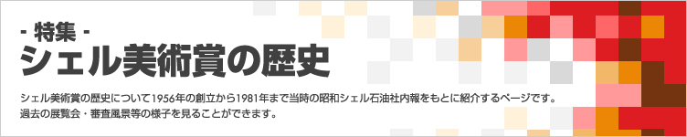 ‐特集‐美術賞の歴史 シェル美術賞の歴史について1956年の創立から1981年まで当時の昭和シェル石油社内報をもとに紹介するページです。過去の展覧会・審査風景等の様子を見ることができます。