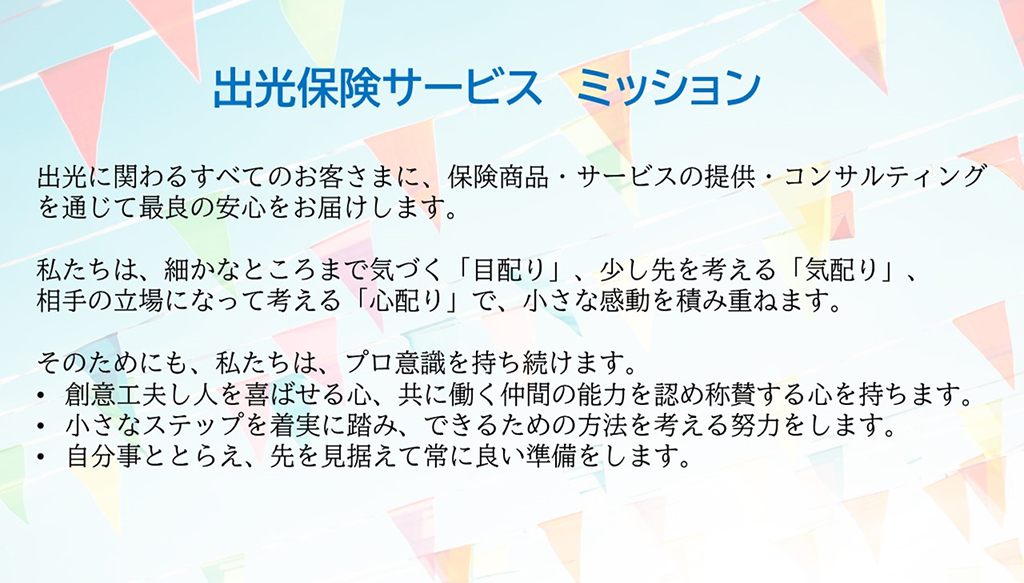 出光保険サービス　ミッション
出光に関わるすべてのお客さまに、保険商品・サービスの提供・コンサルティングを通じて最良の安心をお届けします。
私たちは、細かなところまで気づく「目配り」、少し先を考える「気配り」、相手の立場になって考える「心配り」で、小さな感動を積み重ねます。
そのためにも、私たちは、プロ意識を持ち続けます。
・創意工夫し人を喜ばせる心、共に働く仲間の能力を認め称賛する心を持ちます。
・小さなステップを着実に踏み、できるための方法を考える努力をします。
・自分事ととらえ、先を見据えて常に良い準備をします。