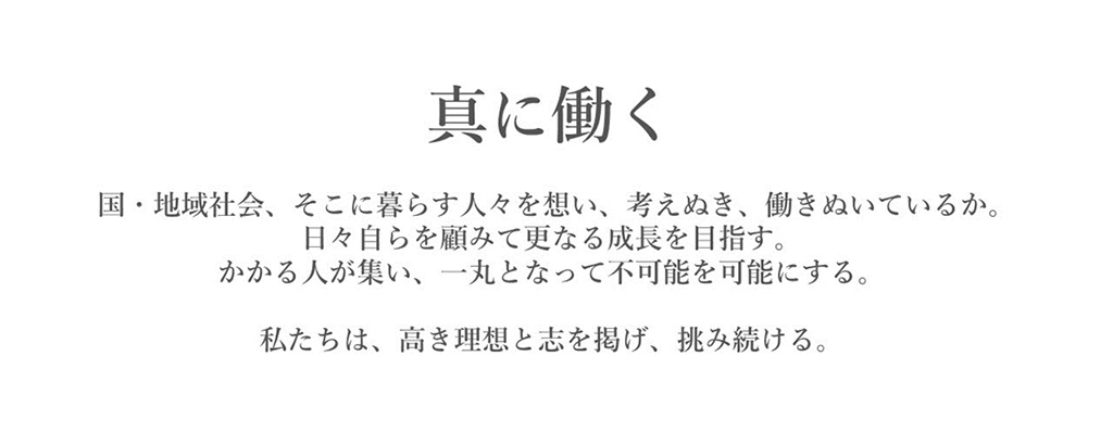 企業理念
真に働く
国・地域社会、そこに暮らす人々を想い、考えぬき、働きぬいているか。
日々自らを顧みて更なる成長を目指す。
かかる人が集い、一丸となって不可能を可能とする。
私たちは、高き理想と志を掲げ、挑み続ける。