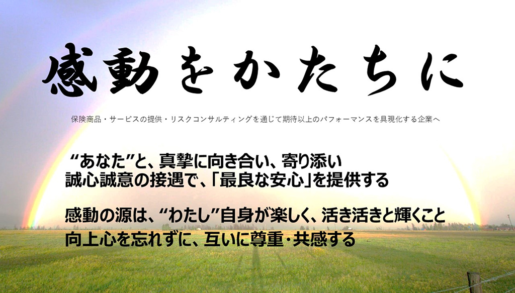 2030年ビジョン
感動をかたちに
保険商品・サービスの提供・リスクコンサルティングを通じて期待以上のパフォーマンスを具現化する企業へ

“あなた”と、真摯に向き合い、寄り添い
誠心誠意の接遇で、「最良な安心」を提供する

感動の源は、“わたし”自身が楽しく、活き活きと輝くこと
向上心を忘れずに、互いに尊重・共感する