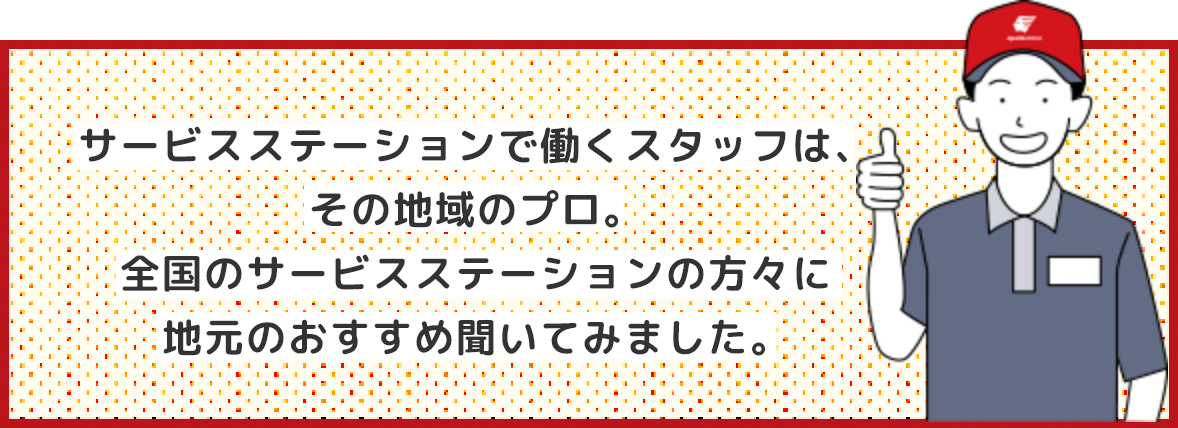 サービスステーションで働くスタッフは、その地域のプロ。全国のサービスステーションの方々に地元のおすすめ聞いてみました。